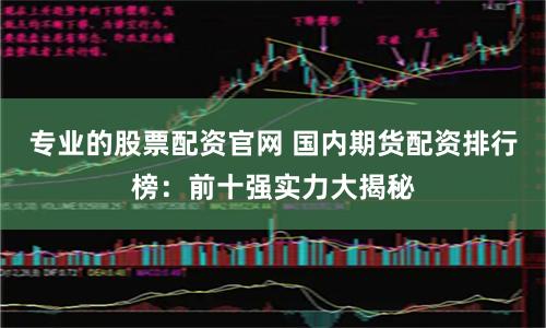 专业的股票配资官网 国内期货配资排行榜：前十强实力大揭秘