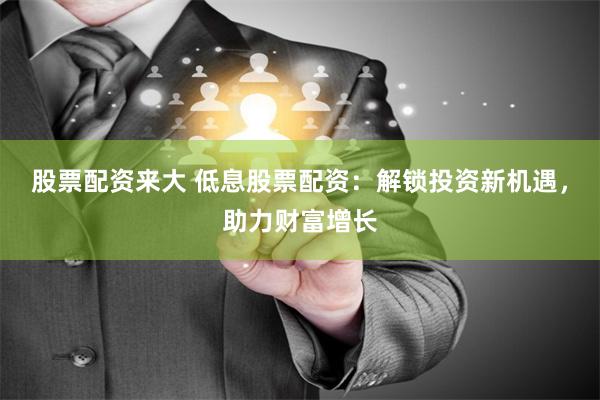 股票配资来大 低息股票配资：解锁投资新机遇，助力财富增长