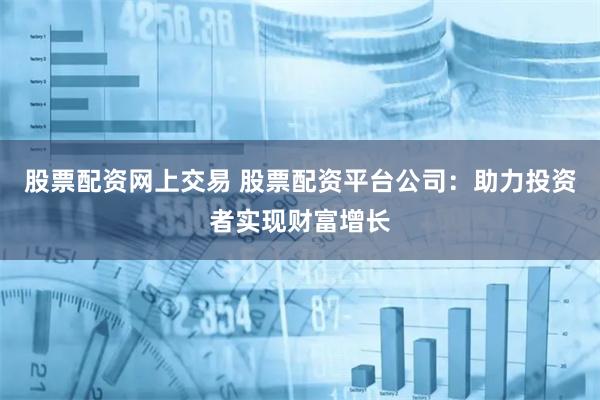 股票配资网上交易 股票配资平台公司：助力投资者实现财富增长