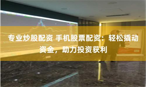 专业炒股配资 手机股票配资：轻松撬动资金，助力投资获利