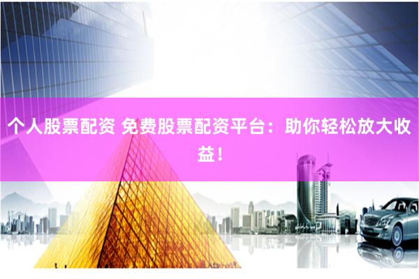 个人股票配资 免费股票配资平台：助你轻松放大收益！