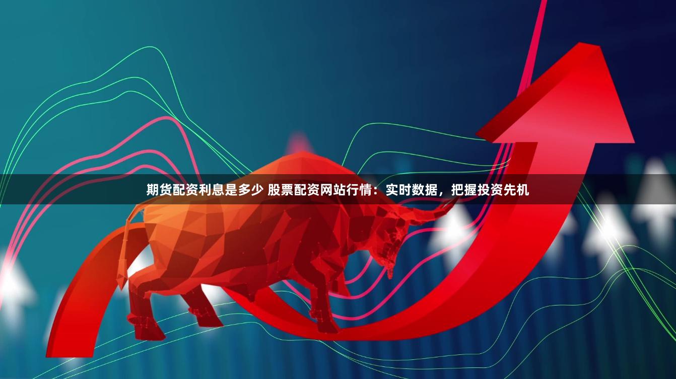 期货配资利息是多少 股票配资网站行情：实时数据，把握投资先机