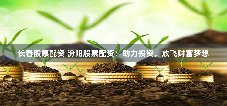 长春股票配资 汾阳股票配资：助力投资，放飞财富梦想