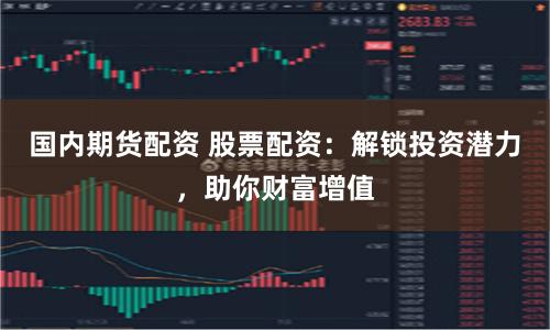 国内期货配资 股票配资：解锁投资潜力，助你财富增值