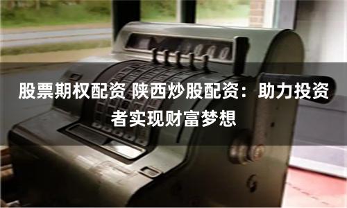 股票期权配资 陕西炒股配资：助力投资者实现财富梦想
