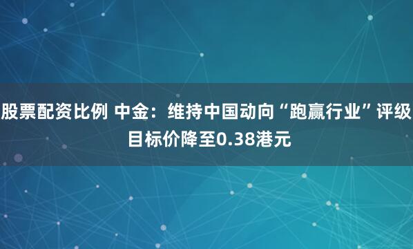 股票配资比例 中金：维持中国动向“跑赢行业”评级 目标价降至0.38港元