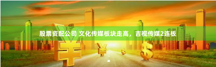 股票资配公司 文化传媒板块走高，吉视传媒2连板