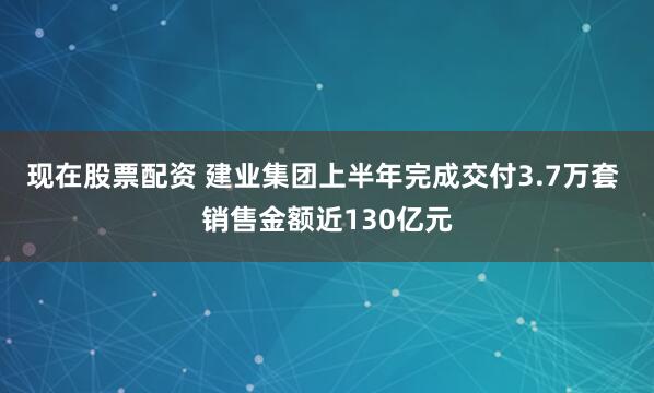 现在股票配资 建业集团上半年完成交付3.7万套 销售金额近130亿元