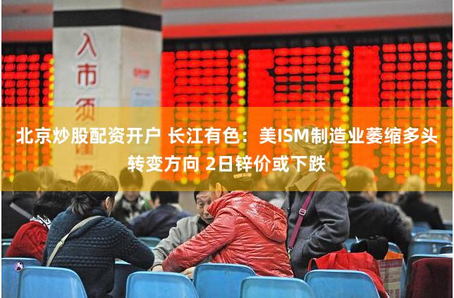 北京炒股配资开户 长江有色：美ISM制造业萎缩多头转变方向 2日锌价或下跌