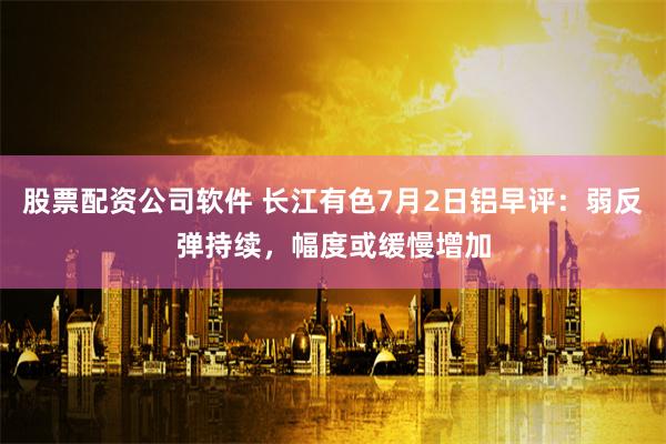 股票配资公司软件 长江有色7月2日铝早评：弱反弹持续，幅度或缓慢增加