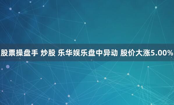 股票操盘手 炒股 乐华娱乐盘中异动 股价大涨5.00%