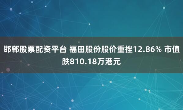 邯郸股票配资平台 福田股份股价重挫12.86% 市值跌810.18万港元