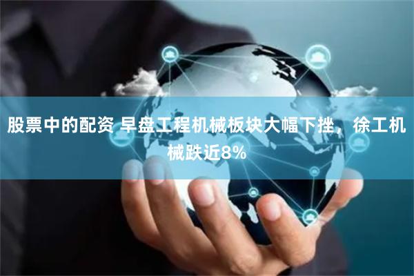 股票中的配资 早盘工程机械板块大幅下挫，徐工机械跌近8%