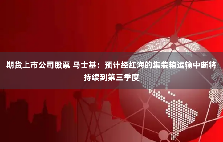 期货上市公司股票 马士基：预计经红海的集装箱运输中断将持续到第三季度