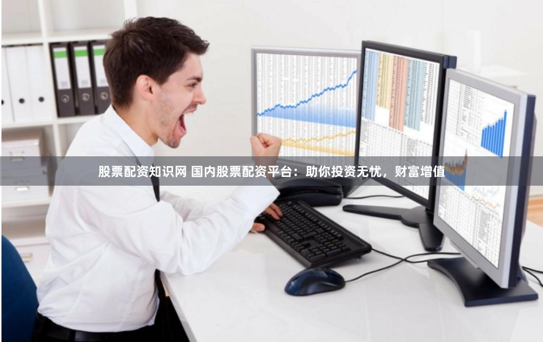 股票配资知识网 国内股票配资平台：助你投资无忧，财富增值