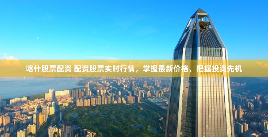 喀什股票配资 配资股票实时行情，掌握最新价格，把握投资先机