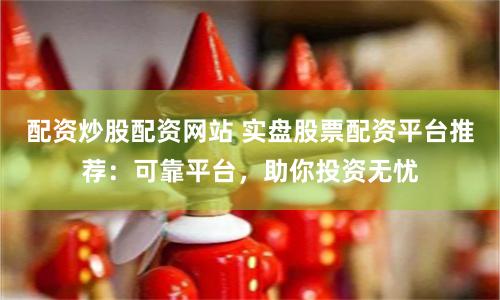配资炒股配资网站 实盘股票配资平台推荐：可靠平台，助你投资无忧