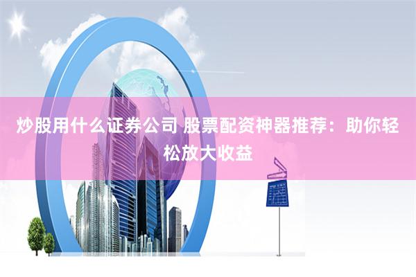 炒股用什么证券公司 股票配资神器推荐：助你轻松放大收益