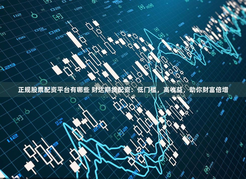 正规股票配资平台有哪些 财达期货配资：低门槛，高收益，助你财富倍增
