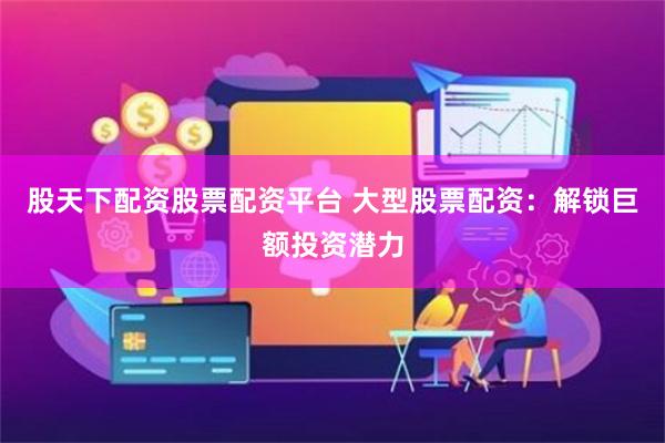 股天下配资股票配资平台 大型股票配资:解锁巨额投资潜力