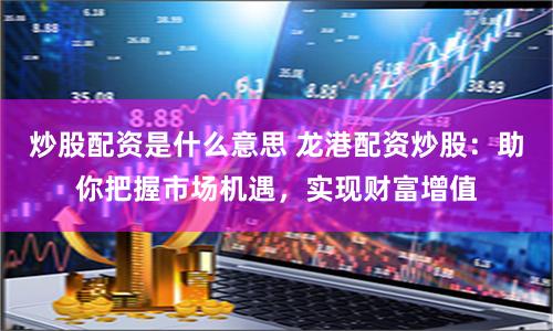 炒股配资是什么意思 龙港配资炒股：助你把握市场机遇，实现财富增值