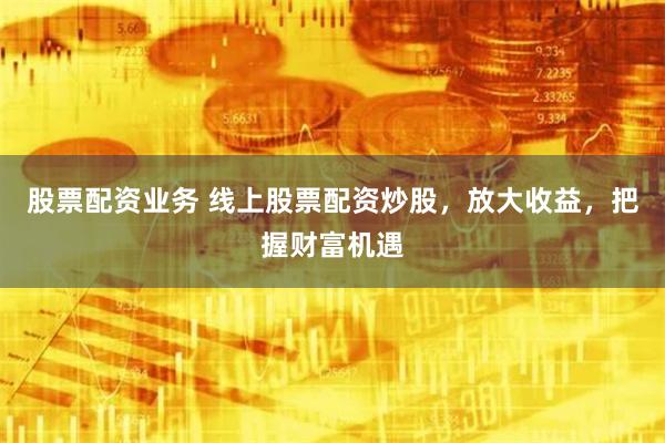 股票配资业务 线上股票配资炒股，放大收益，把握财富机遇