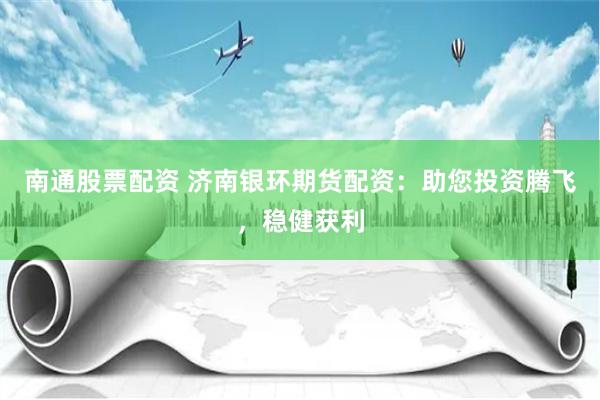 南通股票配资 济南银环期货配资：助您投资腾飞，稳健获利