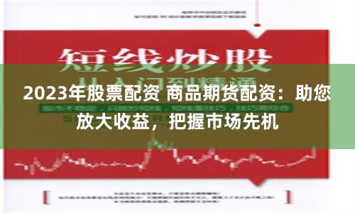 2023年股票配资 商品期货配资：助您放大收益，把握市场先机
