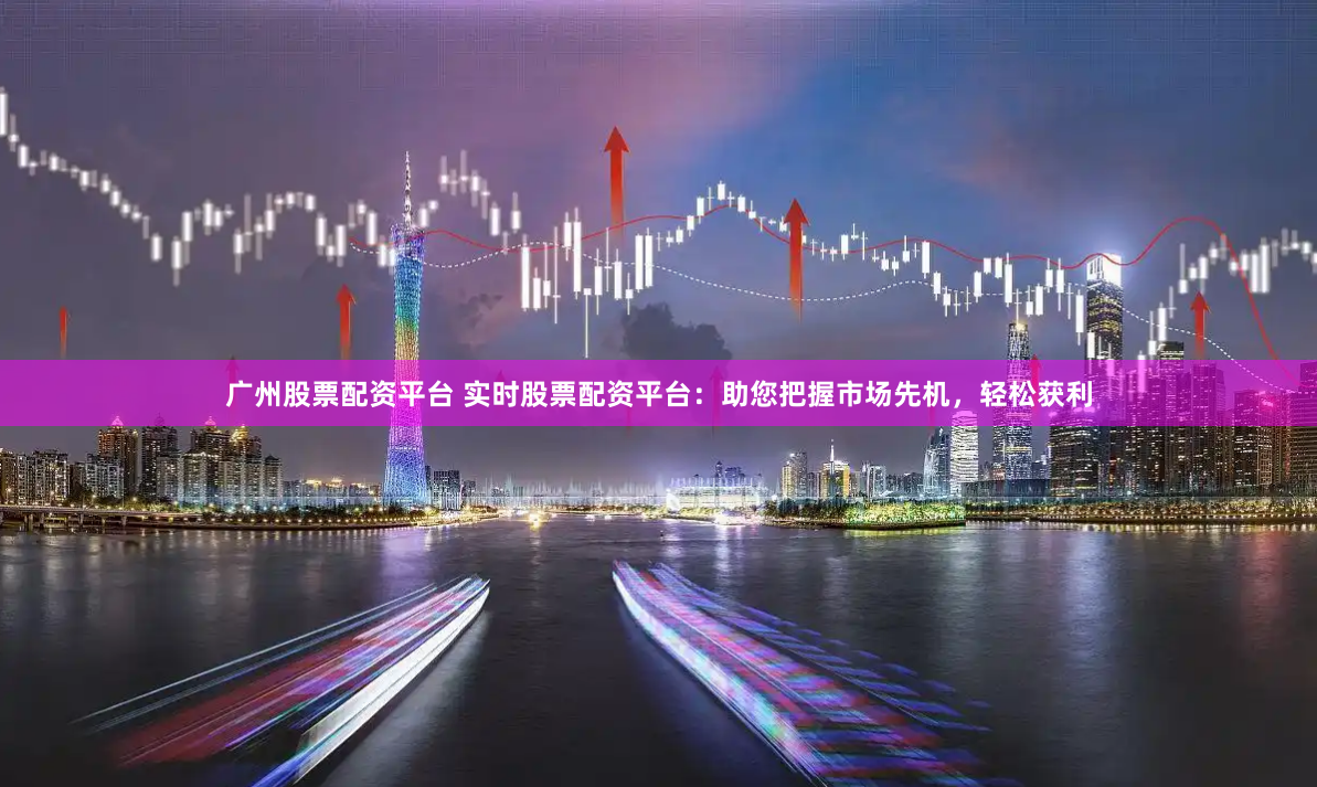 广州股票配资平台 实时股票配资平台:助您把握市场先机,轻松获利