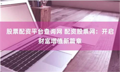 股票配资平台查询网 配资股票网：开启财富增值新篇章