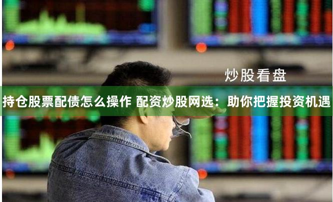 持仓股票配债怎么操作 配资炒股网选：助你把握投资机遇