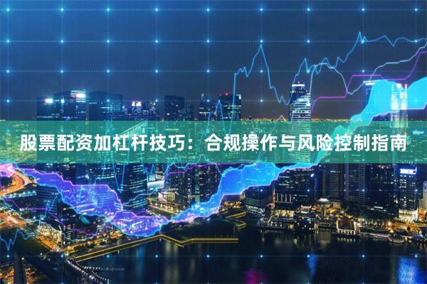 股票配资加杠杆技巧：合规操作与风险控制指南