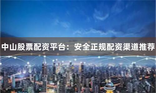 中山股票配资平台：安全正规配资渠道推荐