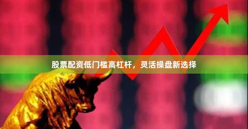 股票配资低门槛高杠杆，灵活操盘新选择