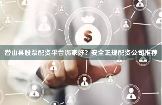 潜山县股票配资平台哪家好？安全正规配资公司推荐